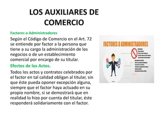 LOS AUXILIARES DE
COMERCIO
Factores o Administradores
Según el Código de Comercio en el Art. 72
se entiende por factor a la persona que
tiene a su cargo la administración de los
negocios o de un establecimiento
comercial por encargo de su titular.
Efectos de los Actos.
Todos los actos y contratos celebrados por
el factor en tal calidad obligan al titular, sin
que éste pueda oponer excepción alguna,
siempre que el factor haya actuado en su
propio nombre, si se demostrará que en
realidad lo hizo por cuenta del titular, éste
responderá solidariamente con el factor.
 