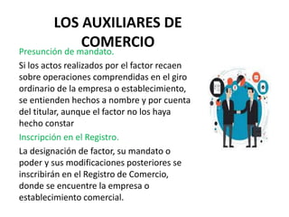 LOS AUXILIARES DE
COMERCIO
Presunción de mandato.
Si los actos realizados por el factor recaen
sobre operaciones comprendidas en el giro
ordinario de la empresa o establecimiento,
se entienden hechos a nombre y por cuenta
del titular, aunque el factor no los haya
hecho constar
Inscripción en el Registro.
La designación de factor, su mandato o
poder y sus modificaciones posteriores se
inscribirán en el Registro de Comercio,
donde se encuentre la empresa o
establecimiento comercial.
 