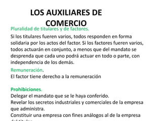 LOS AUXILIARES DE
COMERCIO
Pluralidad de titulares y de factores.
Si los titulares fueren varios, todos responden en forma
solidaria por los actos del factor. Si los factores fueren varios,
todos actuarán en conjunto, a menos que del mandato se
desprenda que cada uno podrá actuar en todo o parte, con
independencia de los demás.
Remuneración.
El factor tiene derecho a la remuneración
Prohibiciones.
Delegar el mandato que se le haya conferido.
Revelar los secretos industriales y comerciales de la empresa
que administra.
Constituir una empresa con fines análogos al de la empresa
 
