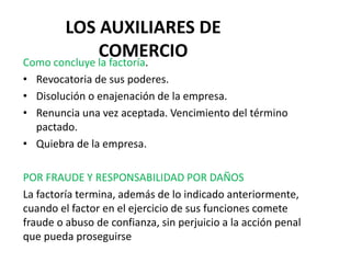 LOS AUXILIARES DE
COMERCIO
Como concluye la factoría.
• Revocatoria de sus poderes.
• Disolución o enajenación de la empresa.
• Renuncia una vez aceptada. Vencimiento del término
pactado.
• Quiebra de la empresa.
POR FRAUDE Y RESPONSABILIDAD POR DAÑOS
La factoría termina, además de lo indicado anteriormente,
cuando el factor en el ejercicio de sus funciones comete
fraude o abuso de confianza, sin perjuicio a la acción penal
que pueda proseguirse
 