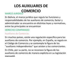 LOS AUXILIARES DE
COMERCIO
MARCO JURIDICO
En Bolivia, el marco jurídico que regula las funciones y
responsabilidades de los auxiliares de comercio, factor y
administrador se encuentra en distintas leyes y normativas,
entre las principales se encuentran
DERECHO COMPARADO
Auxiliares de Comercio:
En muchos países, existe una regulación específica para los
auxiliares de comercio. Por ejemplo, en España, se regula en
el Código de Comercio y se contempla la figura de los
"auxiliares independientes" que asisten a los comerciantes.
En Chile, por su parte, no se reconoce la figura de los
auxiliares de comercio de manera explícita en su legislación
mercantil.
 