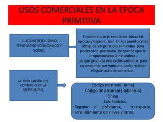 USOS COMERCIALES EN LA EPOCA
PRIMITIVA
EL COMERCIO COMO
FENOMENO ECONÓMICO Y
SOCIAL
El comercio se presento en todas las
épocas y lugares , aun en los pueblos más
antiguos. En principio el hombre para
poder vivir precisaba de todo lo que le
proporcionaba la naturaleza.
Lo que producia era exclusivamente para
su consumo, por tanto no podia realizar
ninguin acto de comercio .
LA REGULACIÓN DEL
COMERCIO EN LA
ANTIGUEDAD.
Código de manú (India)
Código de Amurabi (Babilonia)
China
Los Fenicios.
Regulan el préstamo, transporte,
arrendamiento de naves y otros.
 
