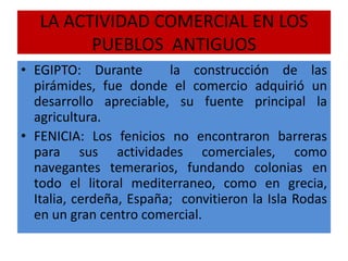 LA ACTIVIDAD COMERCIAL EN LOS
PUEBLOS ANTIGUOS
• EGIPTO: Durante la construcción de las
pirámides, fue donde el comercio adquirió un
desarrollo apreciable, su fuente principal la
agricultura.
• FENICIA: Los fenicios no encontraron barreras
para sus actividades comerciales, como
navegantes temerarios, fundando colonias en
todo el litoral mediterraneo, como en grecia,
Italia, cerdeña, España; convitieron la Isla Rodas
en un gran centro comercial.
 