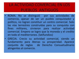 LA ACTIVIDAD COMERCIAL EN LOS
PUEBLOS ANTIGUOS
• ROMA. No se distinguió por sus actividades de
comercio, apesar de ser un pueblo conquistador y
político, no logran constituir un centro comercial. Solo
las vías terrestres construidas para su conquista con
fines militares, sirvieron para realizar actividad
comercial. Empero se logro que la moneda y el credito
en todo el mediterraneo. (latifundios)
• GRECIA. Crecio su actividad comercial, siendo un
fundamento para Atenas su prosperidad. Aparece
conjunto de reglas de Derecho Consuetudinario
atingentes al comercio.
 