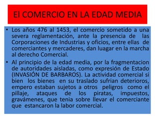 El COMERCIO EN LA EDAD MEDIA
• Los años 476 al 1453, el comercio sometido a una
severa reglamentación, ante la presencia de las
Corporaciones de Industrias y oficios, entre ellas de
comerciantes y mercaderes, dan luagar en la marcha
al derecho Comercial.
• Al principio de la edad media, por la fragmentacion
de autoridades aisladas, como expresión de Estado
(INVASIÓN DE BARBAROS). La actividad comercial si
bien los bienes en su traslado sufrian deterioros,
empero estaban sujetos a otros peligros como el
pillaje, ataques de los piratas, impuestos,
gravámenes, que tenia sobre llevar el comerciante
que estancaron la labor comercial.
 