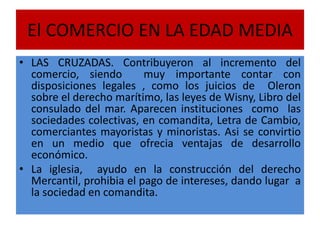 El COMERCIO EN LA EDAD MEDIA
• LAS CRUZADAS. Contribuyeron al incremento del
comercio, siendo muy importante contar con
disposiciones legales , como los juicios de Oleron
sobre el derecho marítimo, las leyes de Wisny, Libro del
consulado del mar. Aparecen instituciones como las
sociedades colectivas, en comandita, Letra de Cambio,
comerciantes mayoristas y minoristas. Asi se convirtio
en un medio que ofrecia ventajas de desarrollo
económico.
• La iglesia, ayudo en la construcción del derecho
Mercantil, prohibia el pago de intereses, dando lugar a
la sociedad en comandita.
 