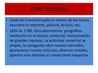 EDAD MODERA
• Caída de Constantinopla en manos de los turcos,
descubre la imprenta, pólvora, brújula, etc.
• 1454 AL 1789, Descuberimiento geográfico ,
revolución en el campo comercial, incorporación
de grandes riquezas. La actividad comercial se
amplia, la navegación abre nuevos mercados,
aparecieron nuevos artículos, diversos metales,
aparece mas definido el comerciante mayorista.
 