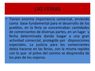 LAS FERIAS
• Tienen enorme importancia comercial, sirviendo
como base fundamental para el desarrollo de los
pueblos, en la feria se concentraban cantidades
de comerciantes de diversas partes, en un lugar y
fecha determinada dando luagar a una gran
actividad comercial, protegida por disposiciones
especiales. La justicia para los comerciantes
debía hacerse en las ferias, con la misma rapidez
con lo que el polvo del camino se desprendia de
los pies de los viajeros.
 