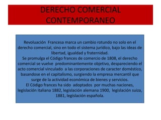 DERECHO COMERCIAL
CONTEMPORANEO
Revoluación Francesa marca un cambio rotundo no solo en el
derecho comercial, sino en todo el sistema jurídico, bajo las ideas de
libertad, igualdad y fraternidad.
Se promulga el Código frances de comercio de 1808, el derecho
comercial se vuelve predominantemente objetivo, despareciendo el
acto comercial vinculado a las corporaciones de caracter doméstico,
basandose en el capitalismo, surgiendo la empresa mercantil que
surge de la actividad económica de bienes y servicios.
El Código frances ha sido adoptados por muchas naciones,
legislación italiana 1882, legislación alemana 1900, legislación suiza,
1881, legislación española.
 