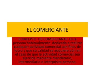 EL COMERCIANTE
CONCEPTO DE COMERCIANTE: Es la
persona habitualmente dedicada a realizar
cualquier actividad comercial con fines de
lucro y que su calidad se adquiere aún en
el caso de que la actividad comercial sea
ejercida mediante mandatario,
intermediario o interpósita persona.
 