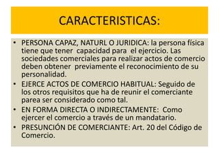 CARACTERISTICAS:
• PERSONA CAPAZ, NATURL O JURIDICA: la persona física
tiene que tener capacidad para el ejercicio. Las
sociedades comerciales para realizar actos de comercio
deben obtener previamente el reconocimiento de su
personalidad.
• EJERCE ACTOS DE COMERCIO HABITUAL: Seguido de
los otros requisitos que ha de reunir el comerciante
parea ser considerado como tal.
• EN FORMA DIRECTA O INDIRECTAMENTE: Como
ejercer el comercio a través de un mandatario.
• PRESUNCIÓN DE COMERCIANTE: Art. 20 del Código de
Comercio.
 