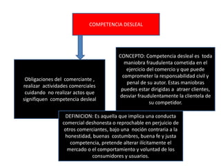 COMPETENCIA DESLEAL
Obligaciones del comerciante ,
realizar actividades comerciales
cuidando no realizar actos que
signifiquen competencia desleal
CONCEPTO: Competencia desleal es toda
maniobra fraudulenta cometida en el
ejercicio del comercio y que puede
comprometer la responsabilidad civil y
penal de su autor. Estas maniobras
puedes estar dirigidas a atraer clientes,
desviar fraudulentamente la clientela de
su competidor.
DEFINICION: Es aquella que implica una conducta
comercial deshonesta o reprochable en perjuicio de
otros comerciantes, bajo una noción contraria a la
honestidad, buenas costumbres, buena fe y justa
competencia, pretende alterar ilícitamente el
mercado o el comportamiento y voluntad de los
consumidores y usuarios.
 