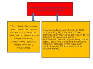 PRINCIPALES ASPECTOS NORMATIVOS DE LOS
DERECHOS DEL CONSUMIDOR
El Derecho del Consumidor
es el conjunto de normas
destinadas a la protección
del usuario en el mercado de
bienes y servicios,
otorgándole y regulando
ciertos derechos y
obligaciones
Constitución Política del Estado de 2009
(artículos 75 y 76). En el año 2013 se
promulga la ley No. 453 de protección de los
derechos de los consumidores,
estableciendo mandatos generales y dando
lugar al desarrollo y emisión de normativa
complementaria (decretos supremos y
resoluciones del Ministerio de Justicia,
principalmente).
 