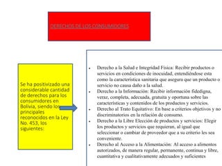 DERECHOS DE LOS CONSUMIDORES
Se ha positivizado una
considerable cantidad
de derechos para los
consumidores en
Bolivia, siendo los
principales
reconocidos en la Ley
No. 453, los
siguientes:
 Derecho a la Salud e Integridad Física: Recibir productos o
servicios en condiciones de inocuidad, entendiéndose esta
como la característica sanitaria que asegura que un producto o
servicio no causa daño a la salud.
 Derecho a la Información: Recibir información fidedigna,
veraz, completa, adecuada, gratuita y oportuna sobre las
características y contenidos de los productos y servicios.
 Derecho al Trato Equitativo: En base a criterios objetivos y no
discriminatorios en la relación de consumo.
 Derecho a la Libre Elección de productos y servicios: Elegir
los productos y servicios que requieran, al igual que
seleccionar o cambiar de proveedor que a su criterio les sea
conveniente.
 Derecho al Acceso a la Alimentación: Al acceso a alimentos
autorizados, de manera regular, permanente, continua y libre,
cuantitativa y cualitativamente adecuados y suficientes.
 