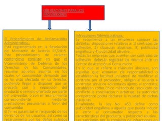 OBLIGACIONES PARA LOS
PROVEEDORES
El Procedimiento de Reclamacióna
Administrativa.-
Está reglamentado en la Resolución
del Ministerio de Justicia 55/2015.
Este procedimiento de carácter
contencioso consiste en que el
Viceministerio de Defensa de los
Derechos de los Consumidores,
resuelve aquellos asuntos en los
cuales un consumidor demande que
se ha visto afectado en su derecho,
pudiendo llegar a disponer que se
proceda con la reposición del
producto o servicio ofertado por parte
del proveedor, o con el resarcimiento
correspondiente mediante
prestaciones pecuniarias a favor del
consumidor.
El fin es garantizar el resguardo de los
derechos de los usuarios, así como su
resarcimiento por los daños sufridos
Infracciones Administrativas.-
Se recomienda a las empresas conocer las
distintas disposiciones relativas a: 1) contratos de
adhesión, 2) cláusulas abusivas, 3) publicidad
engañosa y 4) publicidad abusiva. .
Todas las empresas que cuenten con contratos de
adhesión deberán registrar los mismos ante un
Centro de Atención al Consumidor.
En lo que se refiere a cláusulas abusivas, son
aquellas que: exoneran de responsabilidad o
establecen la facultad unilateral de modificar el
contrato por el proveedor, obligan al usuario a
contratar servicios adicionales ajenos al contrato,
establecen como único método de resolución de
conflicto la conciliación o arbitraje. La autoridad
competente podrá declarar la nulidad de dichas
cláusulas.
Finalmente, la Ley No. 453 define como
publicidad engañosa a aquella que pueda inducir
a error al consumidor respecto a las
características del producto; y publicidad abusiva.
 