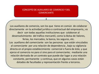 CONCEPTO DE AUXILIARES DE COMERCIO Y DEL
COMERCIANTE
Los auxiliares de comercio, son los que tiene en común de colaborar
directamente en la actividad jurídica o contractual del empresario,; es
decir son todas aquellas instituciones que colaboran al
desenvolvimiento del tráfico mercantil, como la Bolsa de Valores,
ferias, los mercados, la banca, los seguros, etc.
Los auxiliares del comerciante son las personas que están vinculados
al comerciante por una relación de dependencia , bajo su vigilancia
directa en el propio establecimiento comercial o fuera de éste, y que
ejerce el comercio no para sí sino para el comerciante; mediante una
relación derivada de un contrato que puede dar lugar a una relación
constante, permanente y continua, que en algunos casos están
dotados de facultades y representación frente a terceros.
 