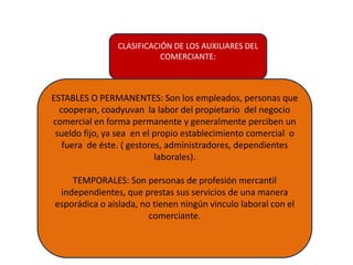 CLASIFICACIÓN DE LOS AUXILIARES DEL
COMERCIANTE:
ESTABLES O PERMANENTES: Son los empleados, personas que
cooperan, coadyuvan la labor del propietario del negocio
comercial en forma permanente y generalmente perciben un
sueldo fijo, ya sea en el propio establecimiento comercial o
fuera de éste. ( gestores, administradores, dependientes
laborales).
TEMPORALES: Son personas de profesión mercantil
independientes, que prestas sus servicios de una manera
esporádica o aislada, no tienen ningún vinculo laboral con el
comerciante.
 