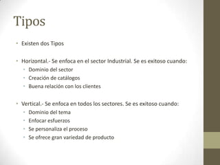 Tipos
• Existen dos Tipos

• Horizontal.- Se enfoca en el sector Industrial. Se es exitoso cuando:
  • Dominio del sector
  • Creación de catálogos
  • Buena relación con los clientes


• Vertical.- Se enfoca en todos los sectores. Se es exitoso cuando:
  •   Dominio del tema
  •   Enfocar esfuerzos
  •   Se personaliza el proceso
  •   Se ofrece gran variedad de producto
 
