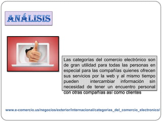 Las categorías del comercio electrónico son
de gran utilidad para todas las personas en
especial para las compañías quienes ofrecen
sus servicios por la web y al mismo tiempo
pueden intercambiar información sin
necesidad de tener un encuentro personal
con otras compañías así como clientes
www.e-comercio.us/negocios/exterior/internacional/categorias_del_comercio_electronico/
 