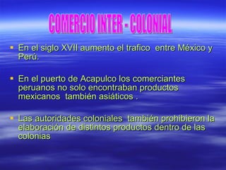 En el siglo XVII aumento el trafico  entre México y Perú. En el puerto de Acapulco los comerciantes peruanos no solo encontraban productos mexicanos  también asiáticos . Las autoridades coloniales  también prohibieron la elaboración de distintos productos dentro de las colonias COMERCIO INTER - COLONIAL 