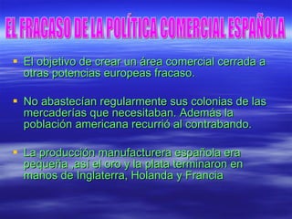 El objetivo de crear un área comercial cerrada a otras potencias europeas fracaso. No abastecían regularmente sus colonias de las mercaderías que necesitaban. Además la población americana recurrió al contrabando. La producción manufacturera española era pequeña ,así el oro y la plata terminaron en manos de Inglaterra, Holanda y Francia  EL FRACASO DE LA POLÍTICA COMERCIAL ESPAÑOLA 