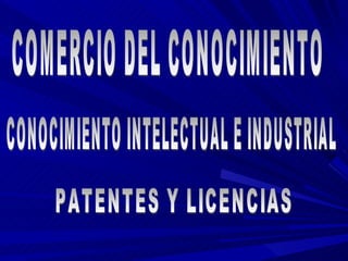 COMERCIO DEL CONOCIMIENTO CONOCIMIENTO INTELECTUAL E INDUSTRIAL PATENTES Y LICENCIAS 