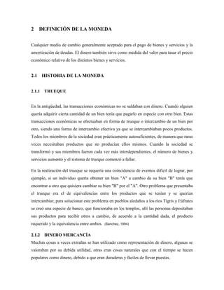 2 DEFINICIÓN DE LA MONEDA
Cualquier medio de cambio generalmente aceptado para el pago de bienes y servicios y la
amortización de deudas. El dinero también sirve como medida del valor para tasar el precio
económico relativo de los distintos bienes y servicios.
2.1 HISTORIA DE LA MONEDA
2.1.1 TRUEQUE
En la antigüedad, las transacciones económicas no se saldaban con dinero. Cuando alguien
quería adquirir cierta cantidad de un bien tenía que pagarlo en especie con otro bien. Estas
transacciones económicas se efectuaban en forma de trueque o intercambio de un bien por
otro, siendo una forma de intercambio efectiva ya que se intercambiaban pocos productos.
Todos los miembros de la sociedad eran prácticamente autosuficientes, de manera que raras
veces necesitaban productos que no producían ellos mismos. Cuando la sociedad se
transformó y sus miembros fueron cada vez más interdependientes, el número de bienes y
servicios aumentó y el sistema de trueque comenzó a fallar.
En la realización del trueque se requería una coincidencia de eventos difícil de lograr, por
ejemplo, si un individuo quería obtener un bien "A" a cambio de su bien "B" tenía que
encontrar a otro que quisiera cambiar su bien "B" por el "A". Otro problema que presentaba
el trueque era el de equivalencias entre los productos que se tenían y se querían
intercambiar; para solucionar este problema en pueblos aledaños a los ríos Tigris y Eúfrates
se creó una especie de banco, que funcionaba en los templos, allí las personas depositaban
sus productos para recibir otros a cambio, de acuerdo a la cantidad dada, el producto
requerido y la equivalencia entre ambos. (Sanchez, 1994)
2.1.2 DINERO MERCANCÍA
Muchas cosas a veces extrañas se han utilizado como representación de dinero, algunas se
valoraban por su debida utilidad, otras eran cosas naturales que con el tiempo se hacen
populares como dinero, debido a que eran duraderas y fáciles de llevar puestas.
 