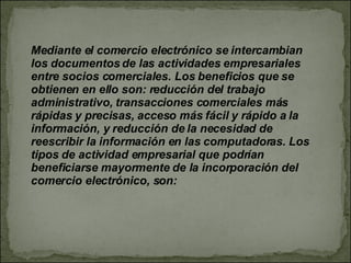 Mediante el comercio electrónico se intercambian los documentos de las actividades empresariales entre socios comerciales. Los beneficios que se obtienen en ello son: reducción del trabajo administrativo, transacciones comerciales más rápidas y precisas, acceso más fácil y rápido a la información, y reducción de la necesidad de reescribir la información en las computadoras. Los tipos de actividad empresarial que podrían beneficiarse mayormente de la incorporación del comercio electrónico, son: 