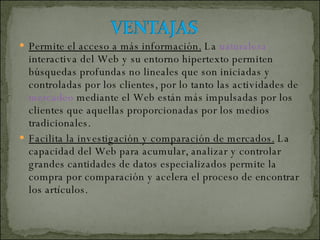 Permite el acceso a más información.  La  naturaleza  interactiva del Web y su entorno hipertexto permiten búsquedas profundas no lineales que son iniciadas y controladas por los clientes, por lo tanto las actividades de  mercadeo  mediante el Web están más impulsadas por los clientes que aquellas proporcionadas por los medios tradicionales. Facilita la investigación y comparación de mercados.  La capacidad del Web para acumular, analizar y controlar grandes cantidades de datos especializados permite la compra por comparación y acelera el proceso de encontrar los artículos. 