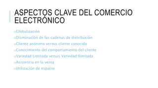 ASPECTOS CLAVE DEL COMERCIO
ELECTRÓNICO
oGlobalización
oDisminución de las cadenas de distribución
oCliente anónimo versus cliente conocido
oConocimiento del comportamiento del cliente
oVariedad Limitada versus Variedad Ilimitada
oAsistencia en la venta
oUtilización de espacio
 