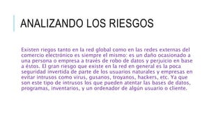 ANALIZANDO LOS RIESGOS
Existen riegos tanto en la red global como en las redes externas del
comercio electrónico es siempre el mismo: es un daño ocasionado a
una persona o empresa a través de robo de datos y perjuicio en base
a éstos. El gran riesgo que existe en la red en general es la poca
seguridad invertida de parte de los usuarios naturales y empresas en
evitar intrusos como virus, gusanos, troyanos, hackers, etc. Ya que
son este tipo de intrusos los que pueden atentar las bases de datos,
programas, inventarios, y un ordenador de algún usuario o cliente.
 