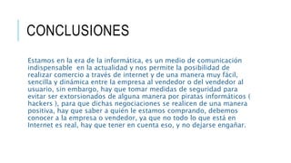 CONCLUSIONES
Estamos en la era de la informática, es un medio de comunicación
indispensable en la actualidad y nos permite la posibilidad de
realizar comercio a través de internet y de una manera muy fácil,
sencilla y dinámica entre la empresa al vendedor o del vendedor al
usuario, sin embargo, hay que tomar medidas de seguridad para
evitar ser extorsionados de alguna manera por piratas informáticos (
hackers ), para que dichas negociaciones se realicen de una manera
positiva, hay que saber a quién le estamos comprando, debemos
conocer a la empresa o vendedor, ya que no todo lo que está en
Internet es real, hay que tener en cuenta eso, y no dejarse engañar.
 