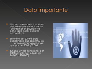 Un dato interesante si se ve en detalle es que el crecimiento  de internet en Ecuador va por el lado de las cuentas corporativas.  En enero del 2003 el dato oficial indica que son 3.000 los  usuarios estimados mientras que para el 2005, ¡88.000!  (En Dial UP, las conexiones por teléfono solo han subido de 96.000 a 100.000). 