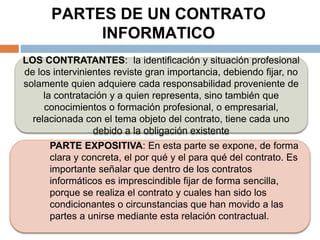PARTES DE UN CONTRATO
INFORMATICO
LOS CONTRATANTES: la identificación y situación profesional
de los intervinientes reviste gran importancia, debiendo fijar, no
solamente quien adquiere cada responsabilidad proveniente de
la contratación y a quien representa, sino también que
conocimientos o formación profesional, o empresarial,
relacionada con el tema objeto del contrato, tiene cada uno
debido a la obligación existente
PARTE EXPOSITIVA: En esta parte se expone, de forma
clara y concreta, el por qué y el para qué del contrato. Es
importante señalar que dentro de los contratos
informáticos es imprescindible fijar de forma sencilla,
porque se realiza el contrato y cuales han sido los
condicionantes o circunstancias que han movido a las
partes a unirse mediante esta relación contractual.
 
