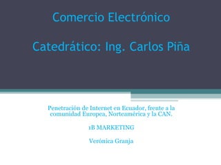 Comercio Electrónico Catedrático: Ing. Carlos Piña Penetración de Internet en Ecuador, frente a la comunidad Europea, Norteamérica y la CAN. 1B MARKETING Verónica Granja 