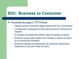B2C: Business to Consumer Pasarela de pago o TPVVirtual Cliente compra mediante alguna aplicación de e-commerce La aplicación redirigirse al sitio web del banco indicando el importe El número de tarjeta de crédito viaja encriptado al banco El banco comprueba validez de la tarjeta y realiza el cobro en la cuenta del vendedor El banco redirige a la aplicación de comercio electrónico indicando si se pudo hacer el cobro 