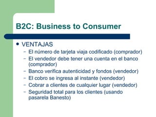 B2C: Business to Consumer VENTAJAS El número de tarjeta viaja codificado (comprador) El vendedor debe tener una cuenta en el banco (comprador) Banco verifica autenticidad y fondos (vendedor) El cobro se ingresa al instante (vendedor) Cobrar a clientes de cualquier lugar (vendedor) Seguridad total para los clientes (usando pasarela Banesto) 