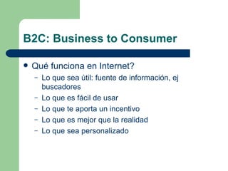 B2C: Business to Consumer Qué funciona en Internet? Lo que sea útil: fuente de información, ej buscadores Lo que es fácil de usar Lo que te aporta un incentivo Lo que es mejor que la realidad Lo que sea personalizado 