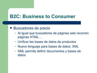 B2C: Business to Consumer Buscadores de precio Al igual que buscadores de páginas web recorren páginas HTML… Unificar las bases de datos de productos Nuevo lenguaje para bases de datos: XML XML permite definir documentos y bases de datos 