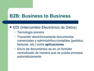 B2B: Business to Business EDI (Intercambio Electrónico de Datos) Tecnología pionera Transmitir electrónicamente documentos comerciales y administritivo-contables (pedidos, facturas, etc.) entre  aplicaciones Envío de documentos es en un formato normalizado de manera que se pueda procesar automáticamente 