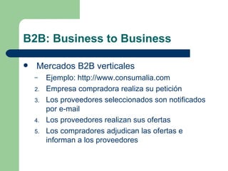 B2B: Business to Business Mercados B2B verticales Ejemplo:  http://www.consumalia.com Empresa compradora realiza su petición Los proveedores seleccionados son notificados por e-mail Los proveedores realizan sus ofertas Los compradores adjudican las ofertas e informan a los proveedores 