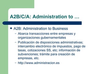 A2B/C/A: Administration to … A2B: Administration to Business Abarca transacciones entre empresas y organizaciones gubernamentales Publicación de disposiciones administrativas; intercambio electrónico de impuestos, pago de tasas, cotizaciones SS, etc; información de subvenciones; trámite para creación de empresas, etc. http://www.administracion.es 