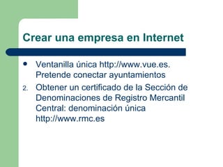 Crear una empresa en Internet Ventanilla única  http://www.vue.es . Pretende conectar ayuntamientos Obtener un certificado de la Sección de Denominaciones de Registro Mercantil Central: denominación única  http://www.rmc.es 