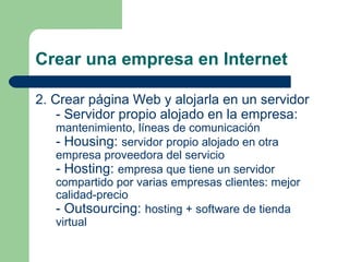 Crear una empresa en Internet 2. Crear página Web y alojarla en un servidor - Servidor propio alojado en la empresa:  mantenimiento, líneas de comunicación - Housing:  servidor propio alojado en otra empresa proveedora del servicio - Hosting:  empresa que tiene un servidor compartido por varias empresas clientes: mejor calidad-precio - Outsourcing:  hosting + software de tienda virtual 