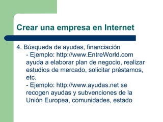 Crear una empresa en Internet 4. Búsqueda de ayudas, financiación - Ejemplo:  http://www.EntreWorld.com  ayuda a elaborar plan de negocio, realizar estudios de mercado, solicitar préstamos, etc. - Ejemplo:  http://www.ayudas.net  se recogen ayudas y subvenciones de la Unión Europea, comunidades, estado 