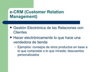 e-CRM (Customer Relation Management) Gestión Electrónica de las Relaciones con Clientes Hacer electrónicamente lo que hace una vendedora de tienda  Ejemplos: consejos de otros productos en base a lo que compraste o lo que miraste; descuentos personalizados 