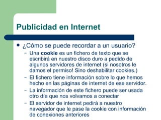 Publicidad en Internet ¿Cómo se puede recordar a un usuario? Una  cookie  es un fichero de texto que se escribirá en nuestro disco duro a pedido de algunos servidores de internet (si nosotros le damos el permiso! Sino deshabilitar cookies.) El fichero tiene información sobre lo que hemos hecho en las páginas de internet de ese servidor. La información de este fichero puede ser usada otro día que nos volvamos a conectar El servidor de internet pedirá a nuestro navegador que le pase la cookie con información de conexiones anteriores 