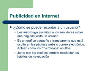 Publicidad en Internet ¿Cómo se puede recordar a un usuario? Los  web bugs  permiten a los servidores saber que páginas visitó un usuario Es un gráfico pequeño y transparente que está oculto en las páginas webs o correo electrónico. Actúan como los “micrófonos” ocultos. Junto con las cookies permite recolectar los hábitos   de navegación 