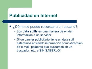 Publicidad en Internet ¿Cómo se puede recordar a un usuario? Los  data spills  es una manera de enviar información a un servidor Si un banner publicitario tiene un data spill estaremos enviando información como dirección de e-mail, palabras que buscamos en un buscador, etc. y SIN SABERLO! 