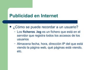 Publicidad en Internet ¿Cómo se puede recordar a un usuario? Los  ficheros .log  es un fichero que está en el servidor que registra todos los accesos de los usuarios Almacena fecha, hora, dirección IP del que está viendo la página web, qué páginas está viendo, etc. 